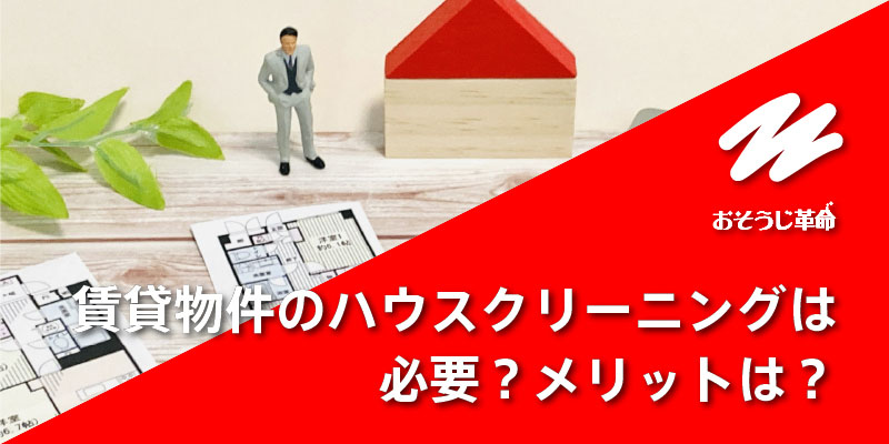 賃貸物件をハウスクリーニングする必要はある?メリットは?